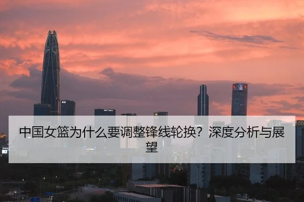 中国女篮为什么要调整锋线轮换？深度分析与展望